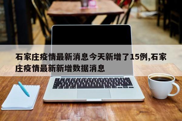 石家庄疫情最新消息今天新增了15例,石家庄疫情最新新增数据消息